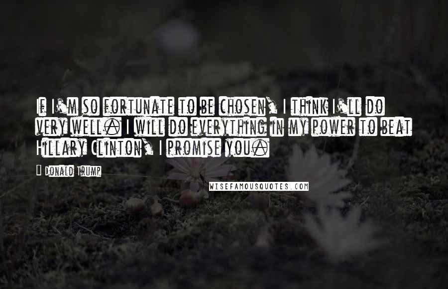 Donald Trump Quotes: If I'm so fortunate to be chosen, I think I'll do very well. I will do everything in my power to beat Hillary Clinton, I promise you.