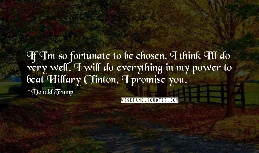 Donald Trump Quotes: If I'm so fortunate to be chosen, I think I'll do very well. I will do everything in my power to beat Hillary Clinton, I promise you.