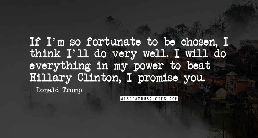 Donald Trump Quotes: If I'm so fortunate to be chosen, I think I'll do very well. I will do everything in my power to beat Hillary Clinton, I promise you.