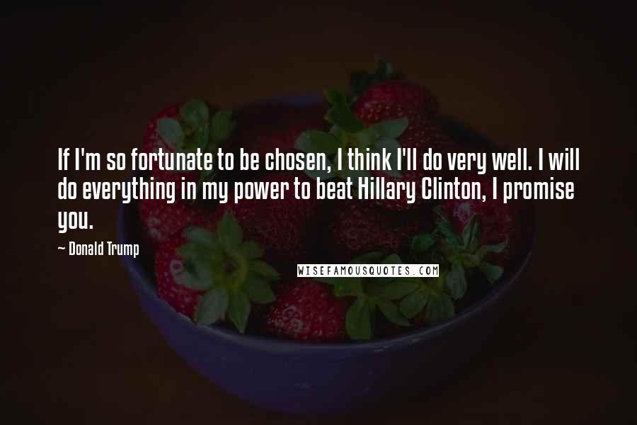 Donald Trump Quotes: If I'm so fortunate to be chosen, I think I'll do very well. I will do everything in my power to beat Hillary Clinton, I promise you.