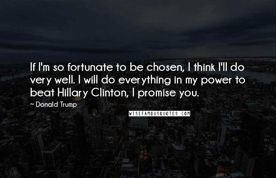 Donald Trump Quotes: If I'm so fortunate to be chosen, I think I'll do very well. I will do everything in my power to beat Hillary Clinton, I promise you.