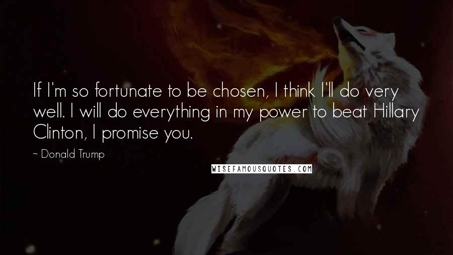 Donald Trump Quotes: If I'm so fortunate to be chosen, I think I'll do very well. I will do everything in my power to beat Hillary Clinton, I promise you.