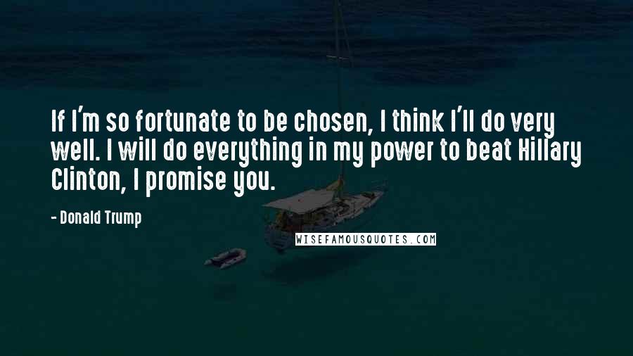 Donald Trump Quotes: If I'm so fortunate to be chosen, I think I'll do very well. I will do everything in my power to beat Hillary Clinton, I promise you.