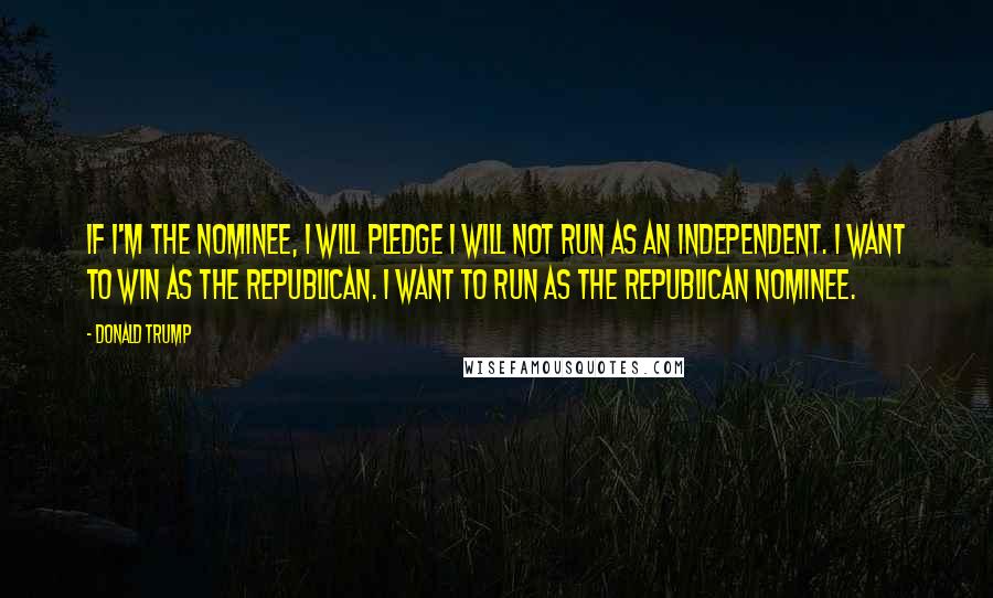 Donald Trump Quotes: If I'm the nominee, I will pledge I will not run as an independent. I want to win as the Republican. I want to run as the Republican nominee.