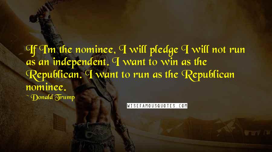 Donald Trump Quotes: If I'm the nominee, I will pledge I will not run as an independent. I want to win as the Republican. I want to run as the Republican nominee.