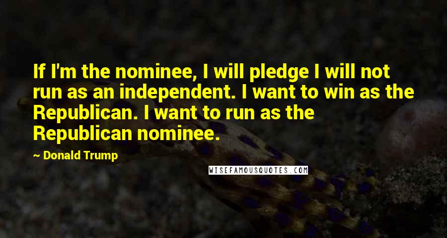 Donald Trump Quotes: If I'm the nominee, I will pledge I will not run as an independent. I want to win as the Republican. I want to run as the Republican nominee.