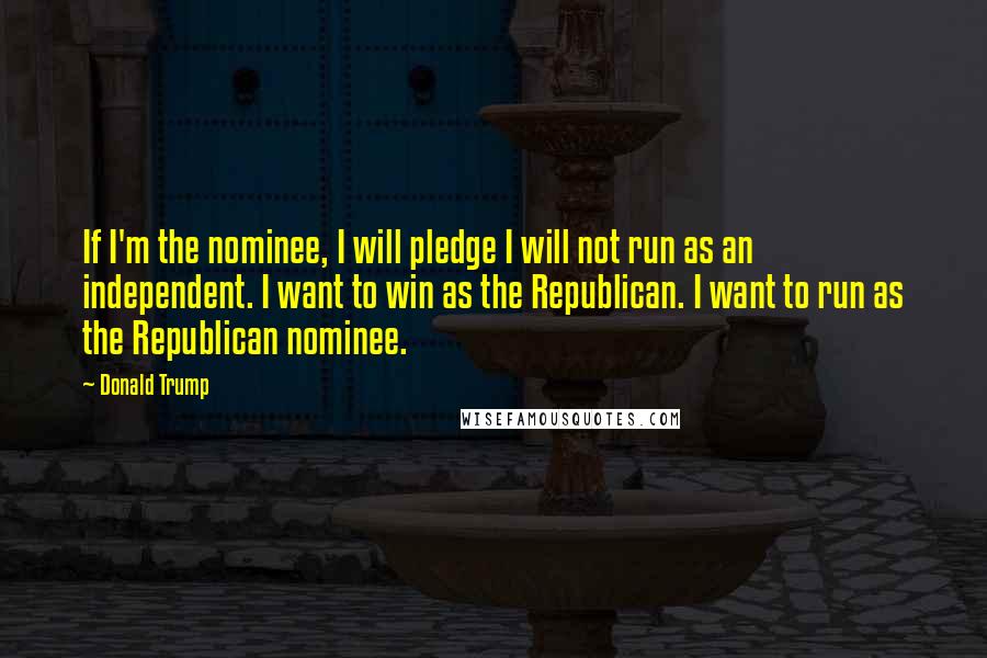 Donald Trump Quotes: If I'm the nominee, I will pledge I will not run as an independent. I want to win as the Republican. I want to run as the Republican nominee.