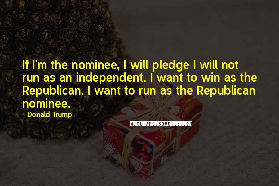 Donald Trump Quotes: If I'm the nominee, I will pledge I will not run as an independent. I want to win as the Republican. I want to run as the Republican nominee.