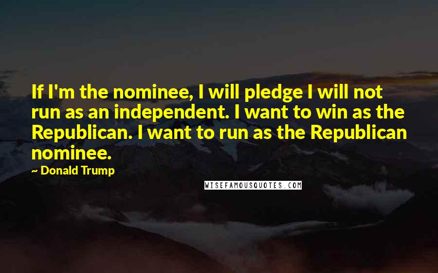 Donald Trump Quotes: If I'm the nominee, I will pledge I will not run as an independent. I want to win as the Republican. I want to run as the Republican nominee.