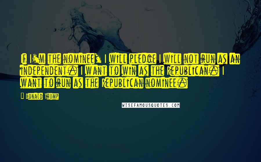 Donald Trump Quotes: If I'm the nominee, I will pledge I will not run as an independent. I want to win as the Republican. I want to run as the Republican nominee.
