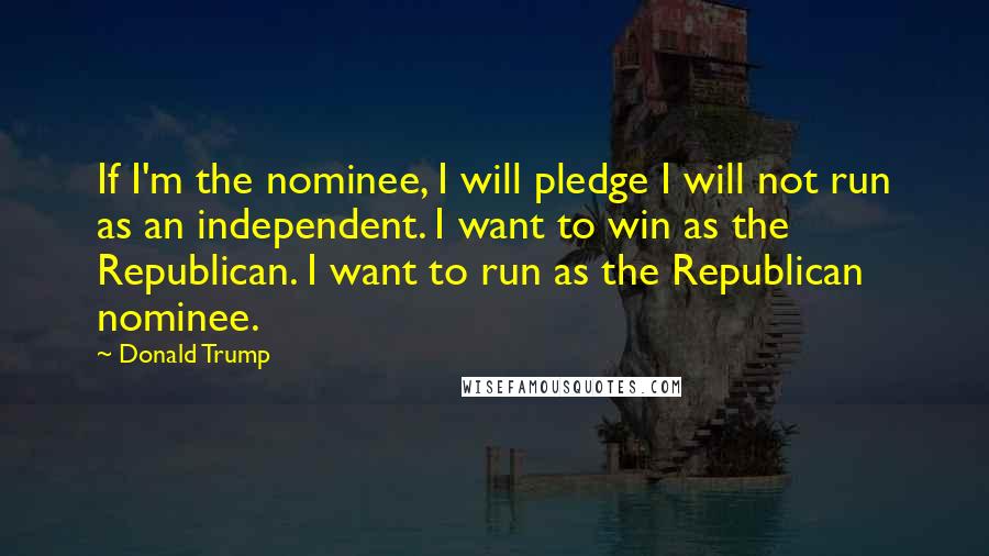 Donald Trump Quotes: If I'm the nominee, I will pledge I will not run as an independent. I want to win as the Republican. I want to run as the Republican nominee.