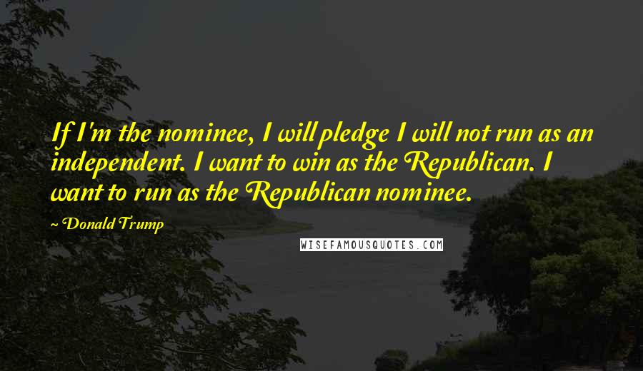 Donald Trump Quotes: If I'm the nominee, I will pledge I will not run as an independent. I want to win as the Republican. I want to run as the Republican nominee.