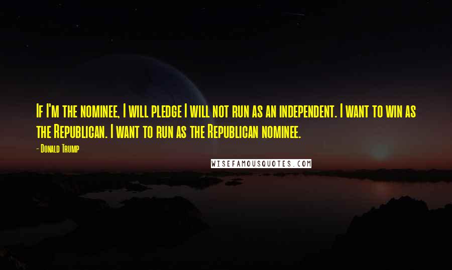 Donald Trump Quotes: If I'm the nominee, I will pledge I will not run as an independent. I want to win as the Republican. I want to run as the Republican nominee.