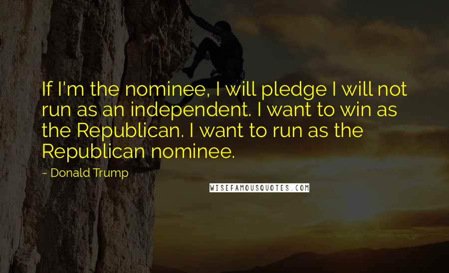 Donald Trump Quotes: If I'm the nominee, I will pledge I will not run as an independent. I want to win as the Republican. I want to run as the Republican nominee.