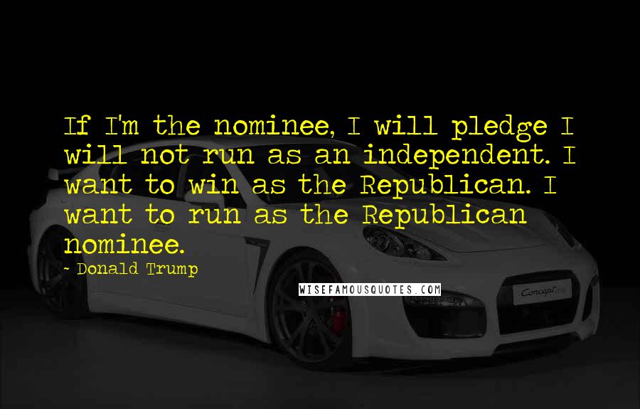 Donald Trump Quotes: If I'm the nominee, I will pledge I will not run as an independent. I want to win as the Republican. I want to run as the Republican nominee.