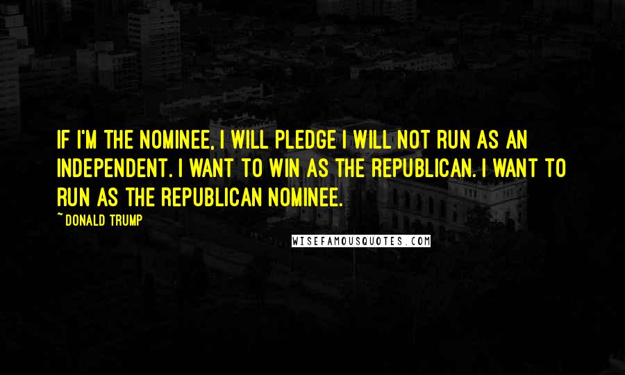 Donald Trump Quotes: If I'm the nominee, I will pledge I will not run as an independent. I want to win as the Republican. I want to run as the Republican nominee.