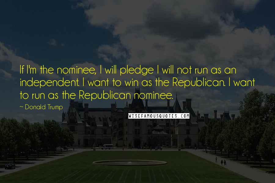 Donald Trump Quotes: If I'm the nominee, I will pledge I will not run as an independent. I want to win as the Republican. I want to run as the Republican nominee.