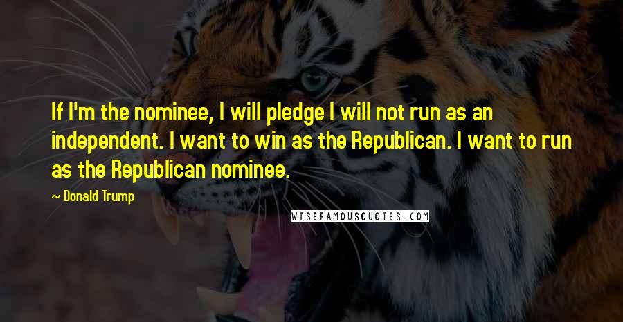 Donald Trump Quotes: If I'm the nominee, I will pledge I will not run as an independent. I want to win as the Republican. I want to run as the Republican nominee.