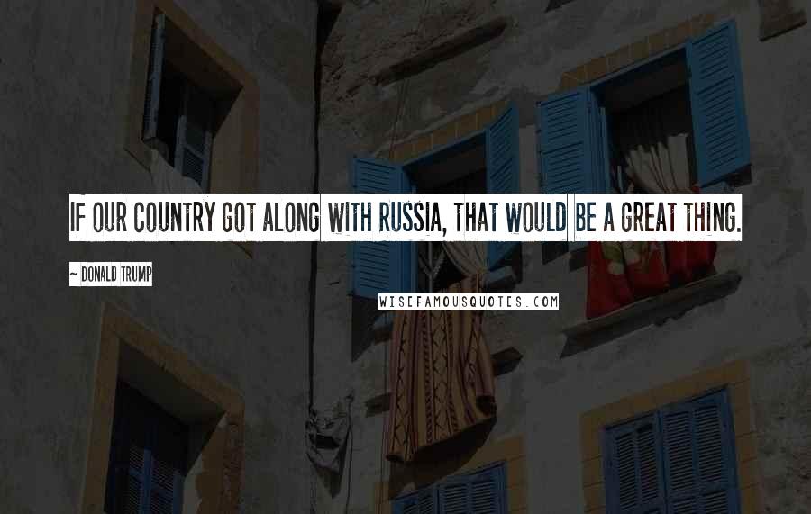 Donald Trump Quotes: If our country got along with Russia, that would be a great thing.