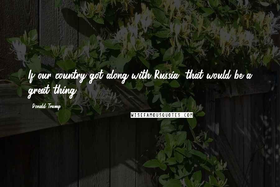 Donald Trump Quotes: If our country got along with Russia, that would be a great thing.