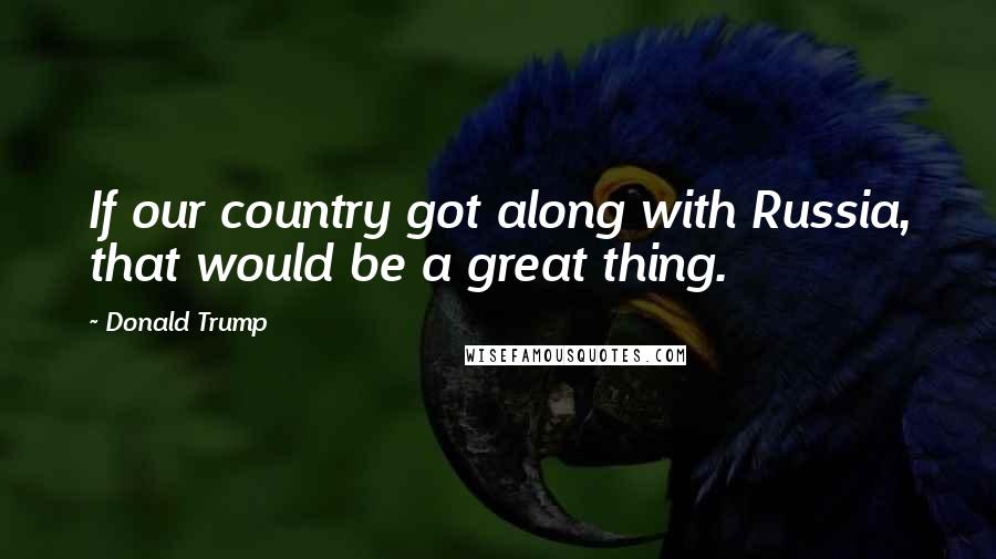 Donald Trump Quotes: If our country got along with Russia, that would be a great thing.