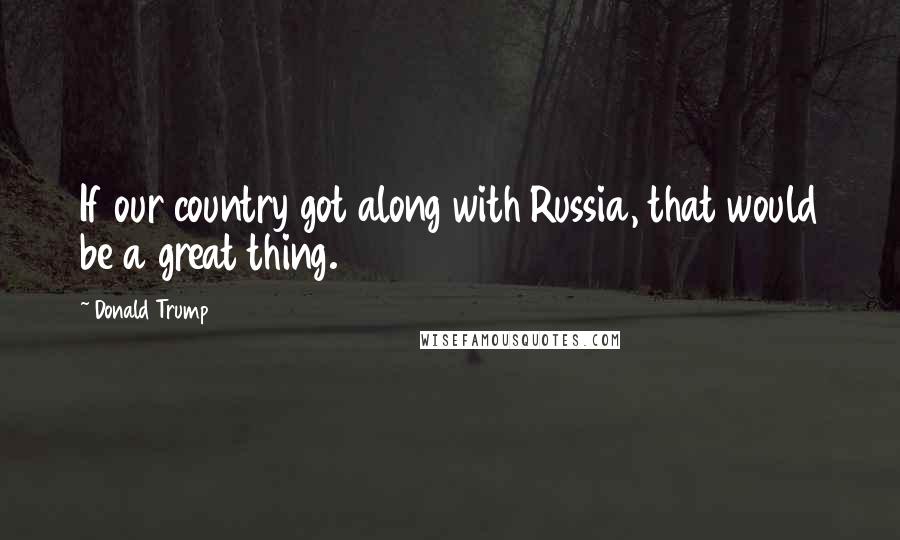 Donald Trump Quotes: If our country got along with Russia, that would be a great thing.