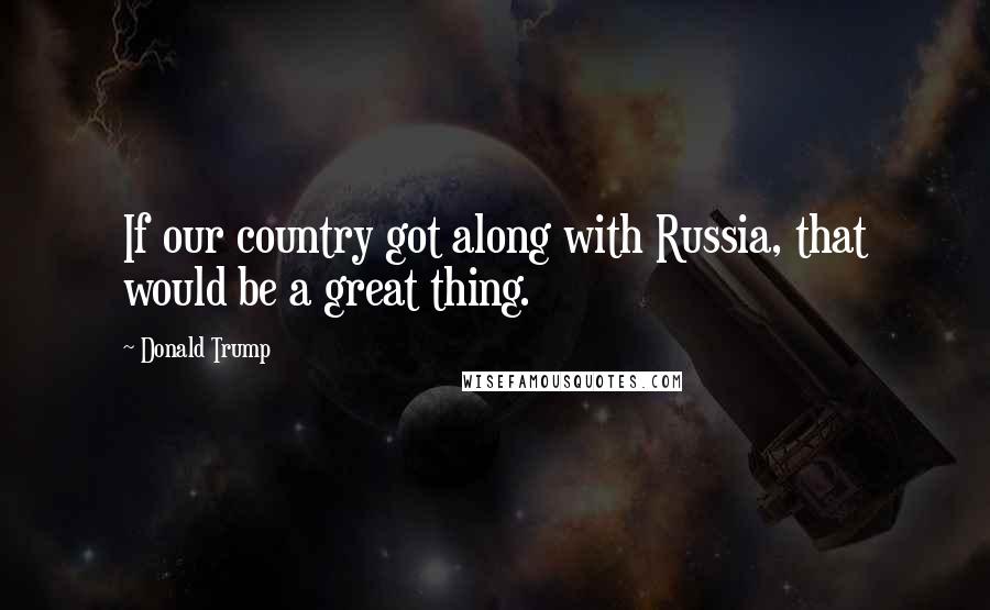 Donald Trump Quotes: If our country got along with Russia, that would be a great thing.