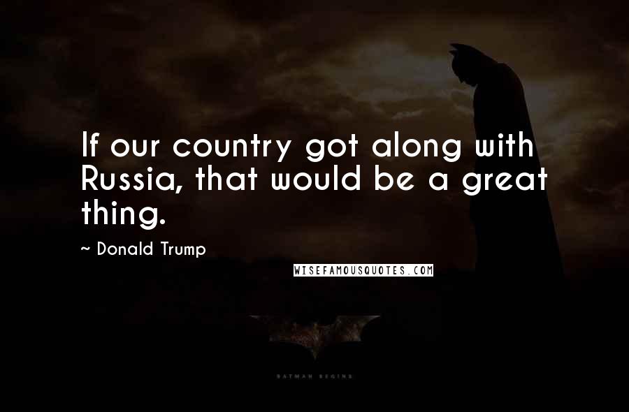 Donald Trump Quotes: If our country got along with Russia, that would be a great thing.