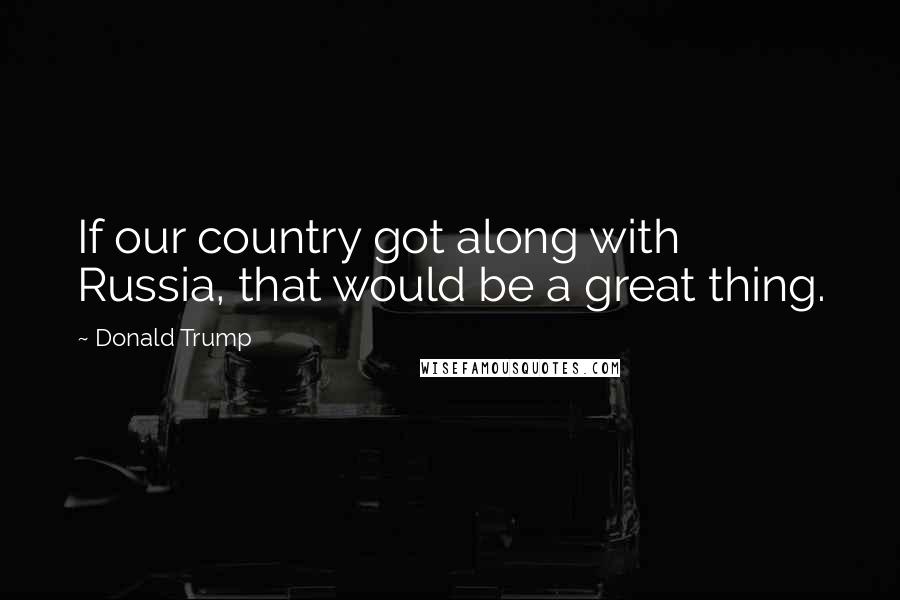 Donald Trump Quotes: If our country got along with Russia, that would be a great thing.