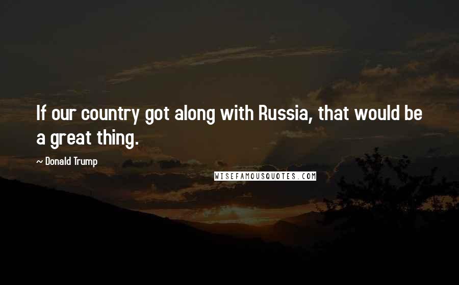Donald Trump Quotes: If our country got along with Russia, that would be a great thing.