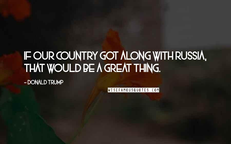 Donald Trump Quotes: If our country got along with Russia, that would be a great thing.