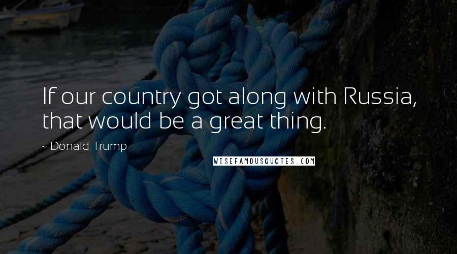 Donald Trump Quotes: If our country got along with Russia, that would be a great thing.