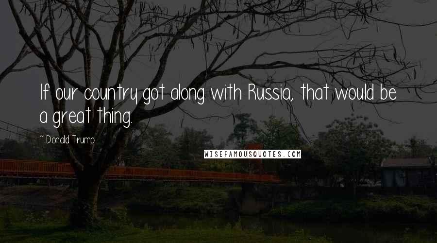 Donald Trump Quotes: If our country got along with Russia, that would be a great thing.