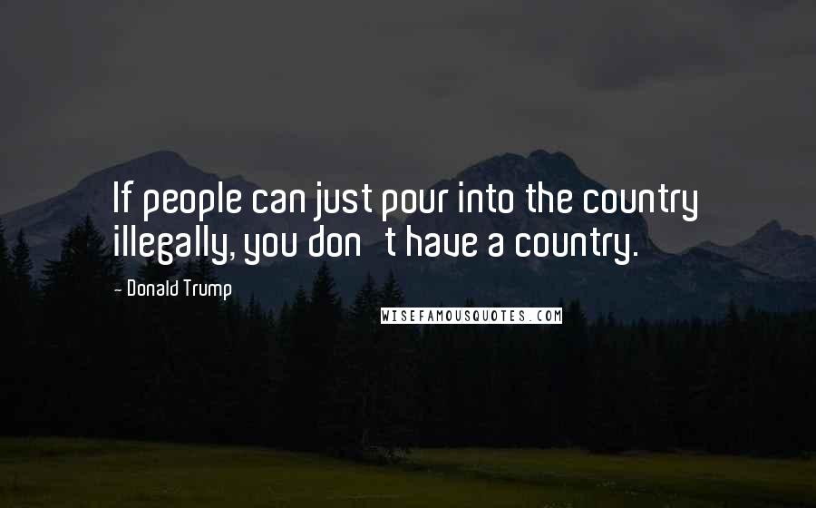 Donald Trump Quotes: If people can just pour into the country illegally, you don't have a country.