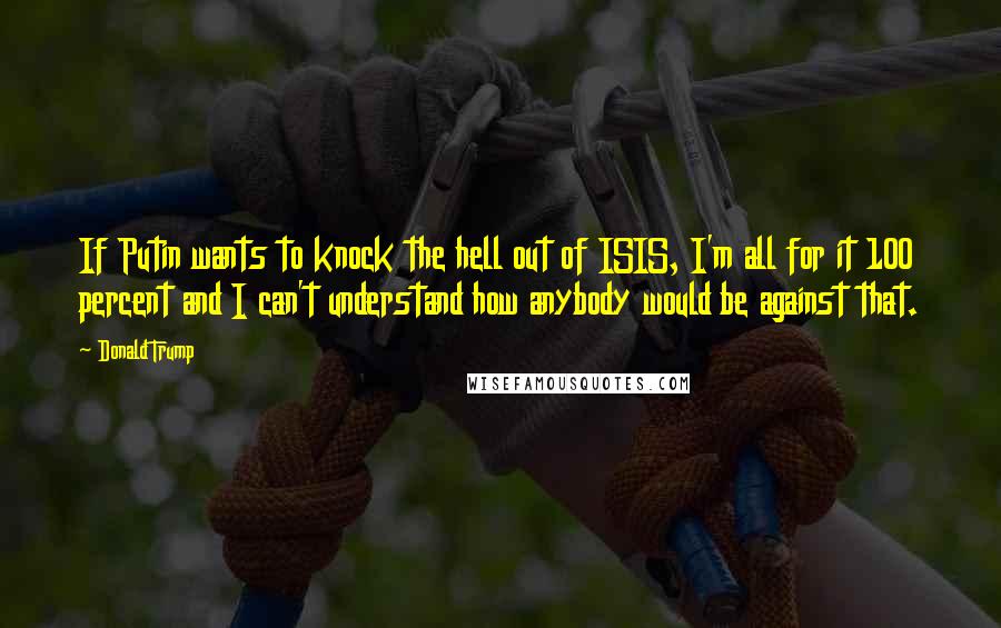 Donald Trump Quotes: If Putin wants to knock the hell out of ISIS, I'm all for it 100 percent and I can't understand how anybody would be against that.