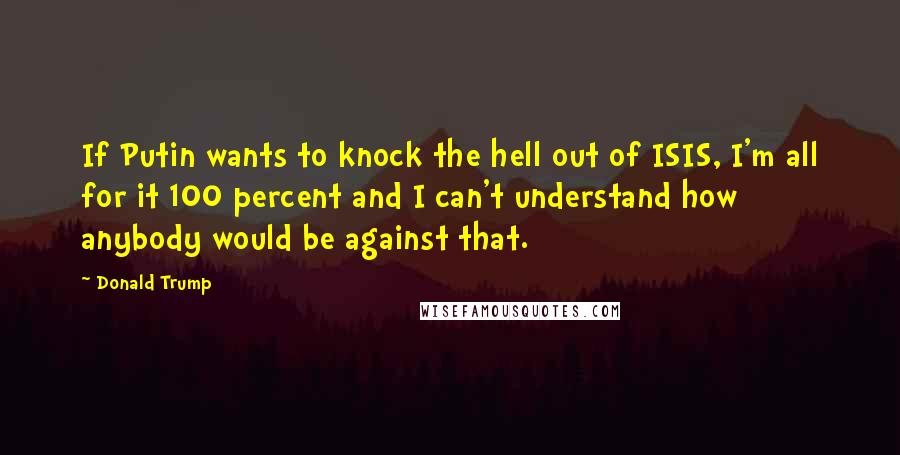 Donald Trump Quotes: If Putin wants to knock the hell out of ISIS, I'm all for it 100 percent and I can't understand how anybody would be against that.