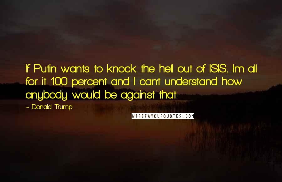 Donald Trump Quotes: If Putin wants to knock the hell out of ISIS, I'm all for it 100 percent and I can't understand how anybody would be against that.