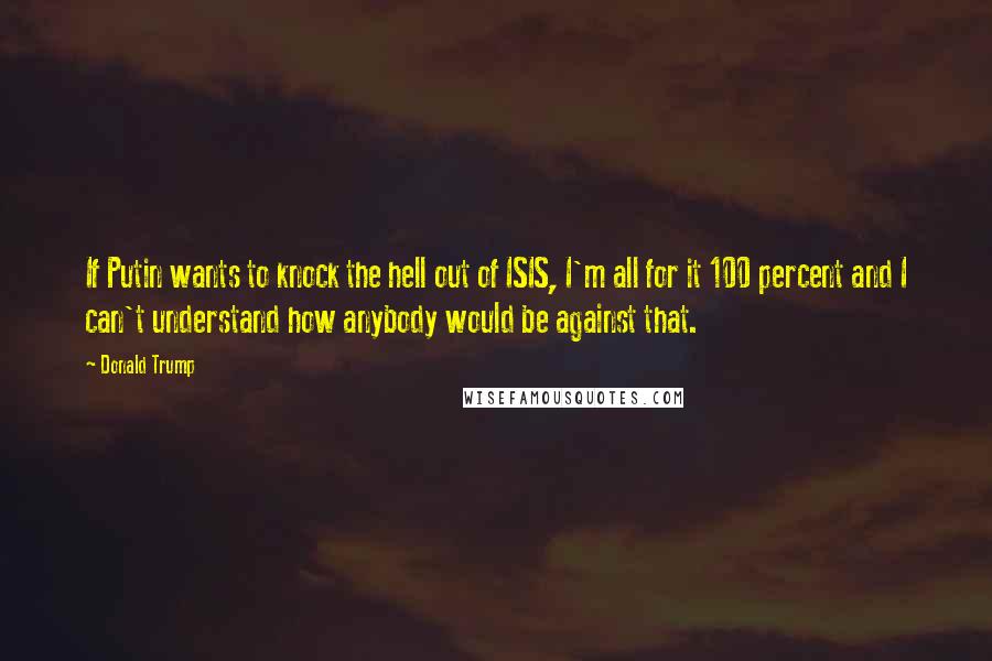 Donald Trump Quotes: If Putin wants to knock the hell out of ISIS, I'm all for it 100 percent and I can't understand how anybody would be against that.