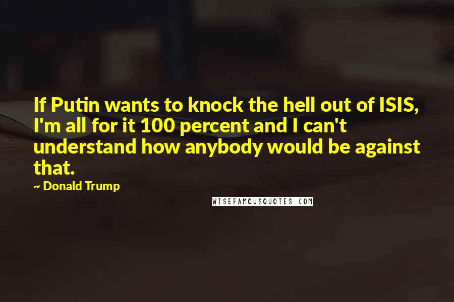 Donald Trump Quotes: If Putin wants to knock the hell out of ISIS, I'm all for it 100 percent and I can't understand how anybody would be against that.