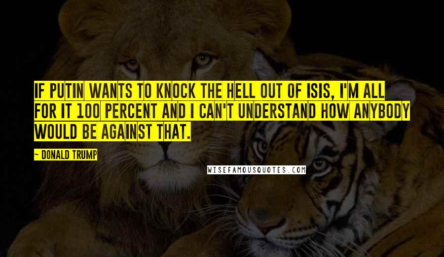 Donald Trump Quotes: If Putin wants to knock the hell out of ISIS, I'm all for it 100 percent and I can't understand how anybody would be against that.