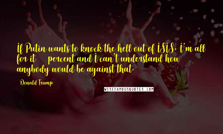 Donald Trump Quotes: If Putin wants to knock the hell out of ISIS, I'm all for it 100 percent and I can't understand how anybody would be against that.