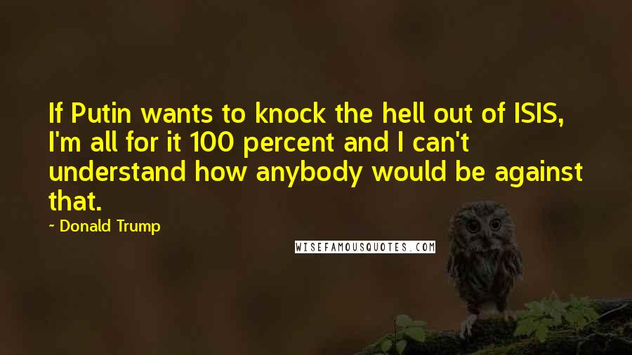 Donald Trump Quotes: If Putin wants to knock the hell out of ISIS, I'm all for it 100 percent and I can't understand how anybody would be against that.