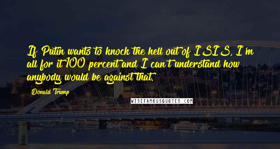 Donald Trump Quotes: If Putin wants to knock the hell out of ISIS, I'm all for it 100 percent and I can't understand how anybody would be against that.