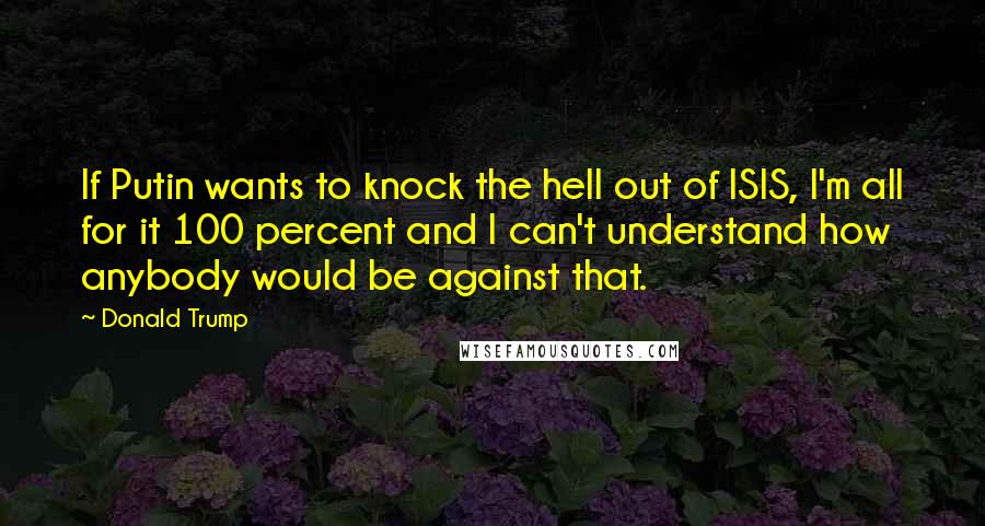 Donald Trump Quotes: If Putin wants to knock the hell out of ISIS, I'm all for it 100 percent and I can't understand how anybody would be against that.