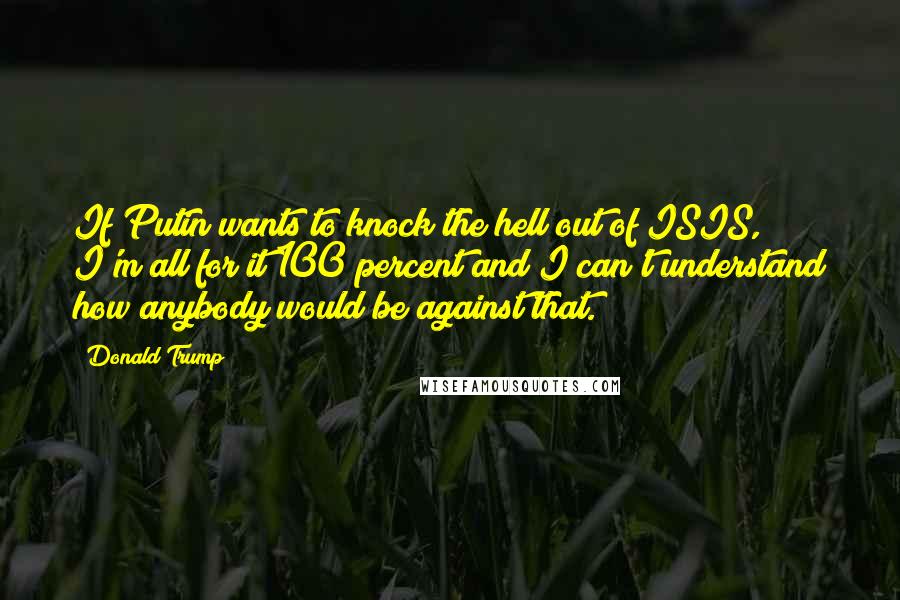 Donald Trump Quotes: If Putin wants to knock the hell out of ISIS, I'm all for it 100 percent and I can't understand how anybody would be against that.