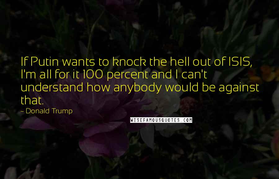 Donald Trump Quotes: If Putin wants to knock the hell out of ISIS, I'm all for it 100 percent and I can't understand how anybody would be against that.