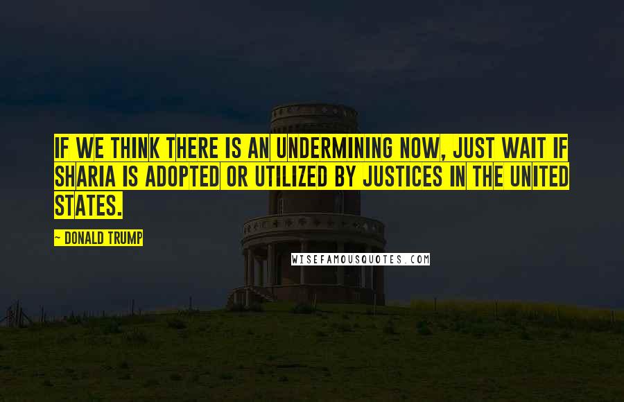 Donald Trump Quotes: If we think there is an undermining now, just wait if Sharia is adopted or utilized by justices in the United States.