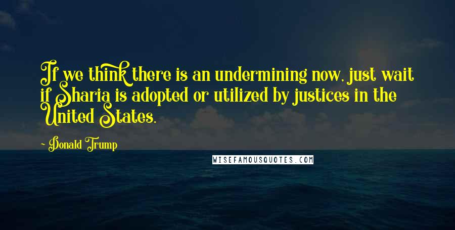 Donald Trump Quotes: If we think there is an undermining now, just wait if Sharia is adopted or utilized by justices in the United States.