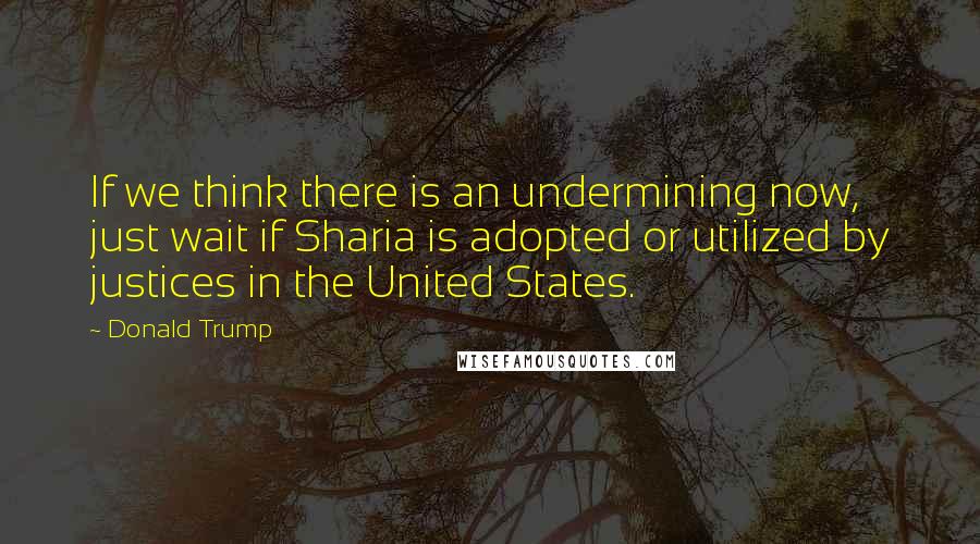 Donald Trump Quotes: If we think there is an undermining now, just wait if Sharia is adopted or utilized by justices in the United States.