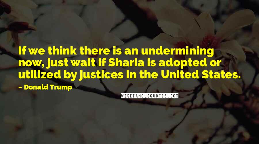 Donald Trump Quotes: If we think there is an undermining now, just wait if Sharia is adopted or utilized by justices in the United States.